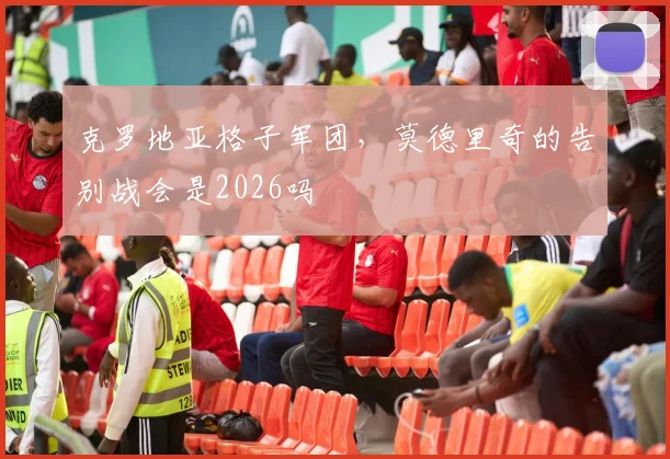 克罗地亚格子军团，莫德里奇的告别战会是2026吗