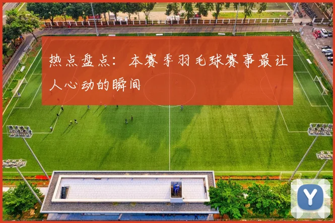 热点盘点：本赛季羽毛球赛事最让人心动的瞬间