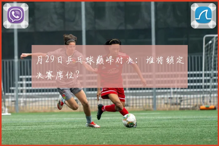 月29日乒乓球巅峰对决:谁将锁定决赛席位?
