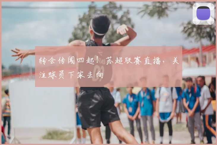 转会传闻四起！苏超联赛直播，关注球员下家去向