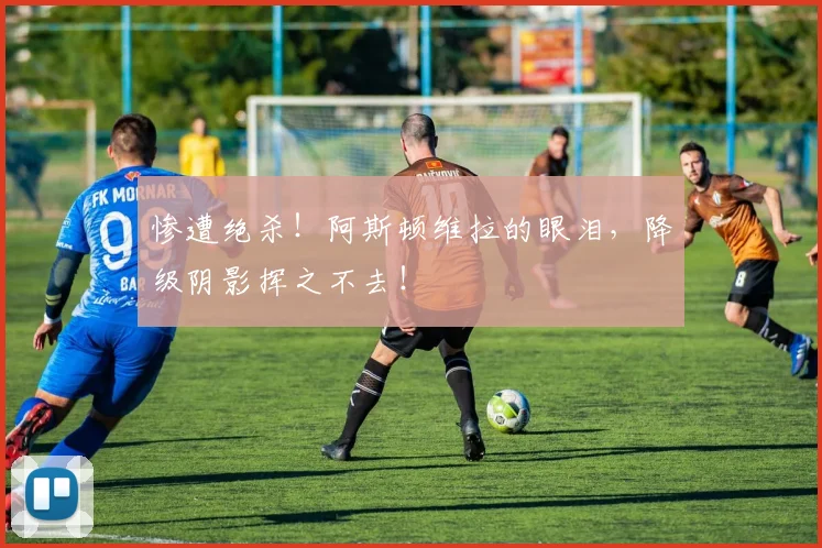 惨遭绝杀！阿斯顿维拉的眼泪，降级阴影挥之不去！