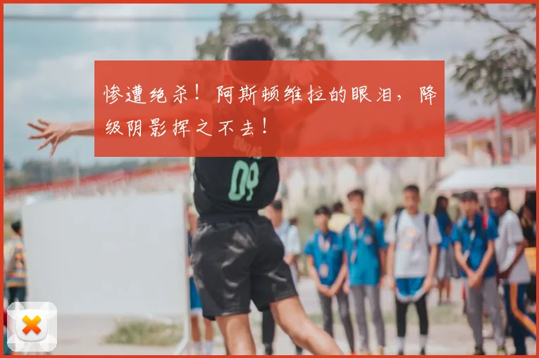 惨遭绝杀！阿斯顿维拉的眼泪，降级阴影挥之不去！