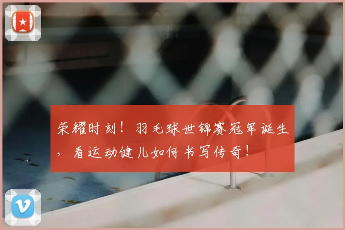 荣耀时刻！羽毛球世锦赛冠军诞生，看运动健儿如何书写传奇！