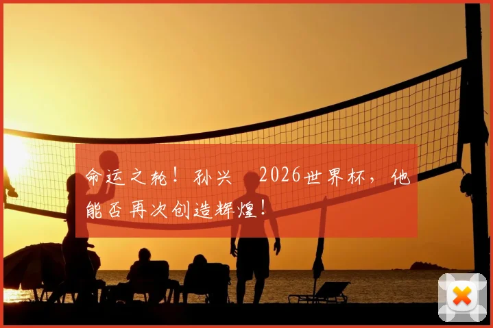 命运之轮！孙兴慜2026世界杯，他能否再次创造辉煌！