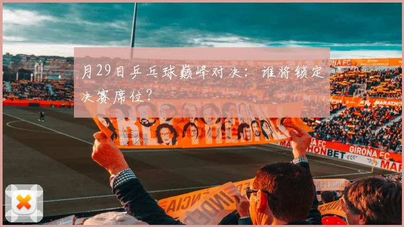 月29日乒乓球巅峰对决：谁将锁定决赛席位？