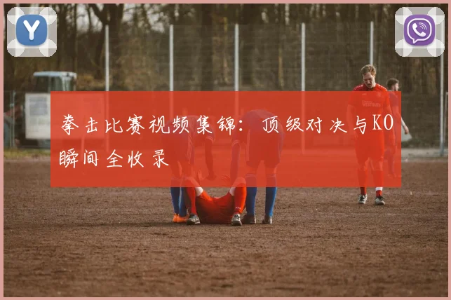 拳击比赛视频集锦：顶级对决与KO瞬间全收录