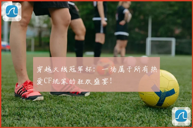 穿越火线冠军杯：一场属于所有热爱CF玩家的狂欢盛宴！