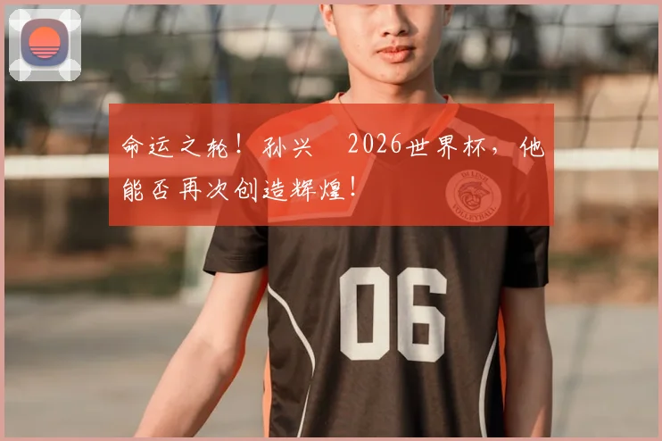 命运之轮！孙兴慜2026世界杯，他能否再次创造辉煌！