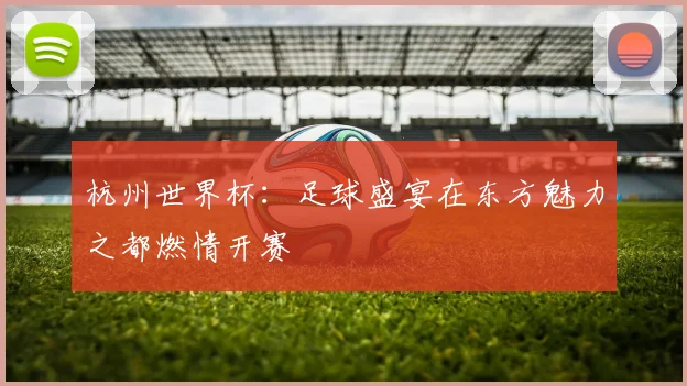 杭州世界杯：足球盛宴在东方魅力之都燃情开赛